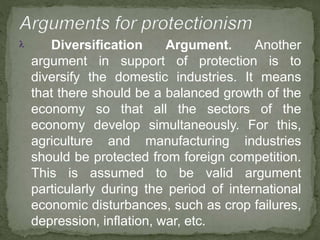  Diversification Argument. Another
argument in support of protection is to
diversify the domestic industries. It means
that there should be a balanced growth of the
economy so that all the sectors of the
economy develop simultaneously. For this,
agriculture and manufacturing industries
should be protected from foreign competition.
This is assumed to be valid argument
particularly during the period of international
economic disturbances, such as crop failures,
depression, inflation, war, etc.
 