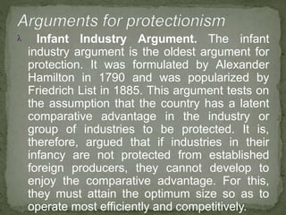  Infant Industry Argument. The infant
industry argument is the oldest argument for
protection. It was formulated by Alexander
Hamilton in 1790 and was popularized by
Friedrich List in 1885. This argument tests on
the assumption that the country has a latent
comparative advantage in the industry or
group of industries to be protected. It is,
therefore, argued that if industries in their
infancy are not protected from established
foreign producers, they cannot develop to
enjoy the comparative advantage. For this,
they must attain the optimum size so as to
operate most efficiently and competitively.
 