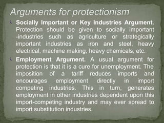 Socially Important or Key Industries Argument.
to socially importantshould
such
be given
as agriculture or strategically
Protection
-industries
important industries as iron and steel, heavy
electrical, machine making, heavy chemicals, etc.
 Employment Argument. A usual argument for
protection is that it is a cure for unemployment. The
of a tariff
employment
reduces
directly
imports
in
and
import
imposition
encourages
competing industries. This in turn, generates
employment in other industries dependent upon this
import-competing industry and may ever spread to
import substitution industries.
 