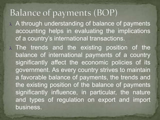  A through understanding of balance of payments
accounting helps in evaluating the implications
of a country’s international transactions.
 The trends and the existing position of the
balance of international payments of a country
significantly affect the economic policies of its
government. As every country strives to maintain
a favorable balance of payments, the trends and
the existing position of the balance of payments
significantly influence, in particular, the nature
and types of regulation on export and import
business.
 