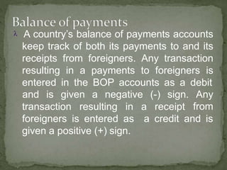  A country’s balance of payments accounts
keep track of both its payments to and its
receipts from foreigners. Any transaction
resulting in a payments to foreigners is
entered in the BOP accounts as a debit
transaction resulting in a receipt
and is given a negative (-) sign. Any
from
a credit and isforeigners is entered as
given a positive (+) sign.
 