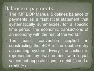  The IMF BOP Manual 5 defines balance of
payments as a “statistical statement that
systematically summarizes, for a specific
time period, the economic transactions of
an economy with the rest of the world.”
 The basic convention applied in
constructing the BOP is the double-entry
accounting system. Every transaction is
represented by two entries with equal
values but opposite signs, a debit (-) and a
credit (+).
 