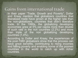  In their paper “Trade, Growth and Poverty”, Dollar
and Kraay mention that globalizers countries that
liberalized trade have grown at the higher rate than
the non-globalizers, countries that didn’t liberalize
trade. In the 1990s, the globalizing developing
economies grew at 5% per capita more than double
of such rate in the rich countries (2.2%) and more
than triple of the non globalizing developing
countries (1.4%).
 According to Dollar and Kraay, the experiences of
the post-1980 globalizers show that the process can
have great benefits, contributing to rising incomes
and falling poverty and enabling some of the poorest
countries in the world to catch up with richer
countries.
 