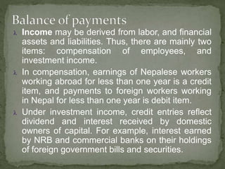  Income may be derived from labor, and financial
assets and liabilities. Thus, there are mainly two
items: compensation of employees, and
investment income.
 In compensation, earnings of Nepalese workers
working abroad for less than one year is a credit
item, and payments to foreign workers working
in Nepal for less than one year is debit item.
 Under investment income, credit entries reflect
dividend and interest received by domestic
owners of capital. For example, interest earned
by NRB and commercial banks on their holdings
of foreign government bills and securities.
 
