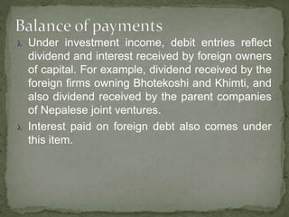  Under investment income, debit entries reflect
dividend and interest received by foreign owners
of capital. For example, dividend received by the
foreign firms owning Bhotekoshi and Khimti, and
also dividend received by the parent companies
of Nepalese joint ventures.
 Interest paid on foreign debt also comes under
this item.
 