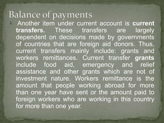  Another item under current account is current
transfers. These transfers are largely
dependent on decisions made by governments
of countries that are foreign aid donors. Thus,
current transfers mainly include: grants and
workers remittances. Current transfer grants
include food aid, emergency and relief
assistance and other grants which are not of
investment nature. Workers remittance is the
amount that people working abroad for more
than one year have sent or the amount paid to
foreign workers who are working in this country
for more than one year.
 