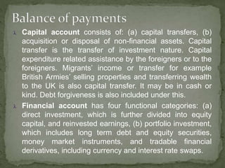  Capital account consists of: (a) capital transfers, (b)
acquisition or disposal of non-financial assets. Capital
transfer is the transfer of investment nature. Capital
expenditure related assistance by the foreigners or to the
foreigners. Migrants’ income or transfer for example
British Armies’ selling properties and transferring wealth
to the UK is also capital transfer. It may be in cash or
kind. Debt forgiveness is also included under this.
 Financial account has four functional categories: (a)
direct investment, which is further divided into equity
capital, and reinvested earnings, (b) portfolio investment,
which includes long term debt and equity securities,
money market instruments, and tradable financial
derivatives, including currency and interest rate swaps.
 