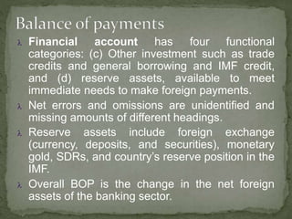 Financial account has four functional
categories: (c) Other investment such as trade
credits and general borrowing and IMF credit,
and (d) reserve assets, available to meet
immediate needs to make foreign payments.
 Net errors and omissions are unidentified and
missing amounts of different headings.
 Reserve assets include foreign exchange
(currency, deposits, and securities), monetary
gold, SDRs, and country’s reserve position in the
IMF.
 Overall BOP is the change in the net foreign
assets of the banking sector.
 