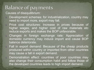 Causes of disequilibrium:
 Development schemes: for industrialization, country may
need to import more, export may fall.
 Price cost structures: Increase in prices because of
higher wages, and higher cost of raw materials etc
reduce exports and makes the BOP unfavorable.
 Changes in foreign exchange rate: Appreciation of
domestic currency may induce import and cause BOP
balance deteriorate.
 Fall in export demand: Because of the cheap products
produced within country or imported from other countries
may cause a fall in export demand.
 Demonstration effect: countries of poor countries may
also change their consumption habit and follow those of
the developed countries leads to high import demand.
 
