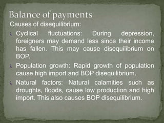 Causes of disequilibrium:
 Cyclical fluctuations: During depression,
foreigners may demand less since their income
has fallen. This may cause disequilibrium on
BOP.
 Population growth: Rapid growth of population
cause high import and BOP disequilibrium.
 Natural factors: Natural calamities such as
droughts, floods, cause low production and high
import. This also causes BOP disequilibrium.
 