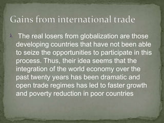  The real losers from globalization are those
developing countries that have not been able
to seize the opportunities to participate in this
process. Thus, their idea seems that the
integration of the world economy over the
past twenty years has been dramatic and
open trade regimes has led to faster growth
and poverty reduction in poor countries
 