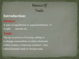 Introduction:
Balance:
A state of equilibrium or equaldistribution of
weight ,amount etc.
Trade:
The act or process of buying ,selling or
exchange commodities at either wholesale
within country or between countries .Also
called domestic trade or foreign trade.
 