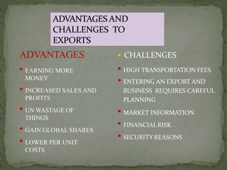  CHALLENGES
• HIGH TRANSPORTATION FEES
• ENTERING AN EXPORT AND
BUSINESS REQUIRES CAREFUL
PLANNING
• MARKET INFORMATION
• FINANCIAL RISK
• SECURITY REASONS
ADVANTAGES
• EARNING MORE
MONEY
• INCREASED SALES AND
PROFITS
• UN WASTAGE OF
THINGS
• GAIN GLOBAL SHARES
• LOWER PER UNIT
COSTS
 