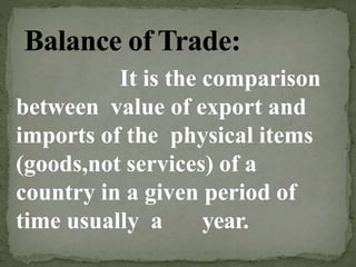 It is the comparison
between value of export and
imports of the physical items
(goods,not services) of a
country in a given period of
time usually a year.
 