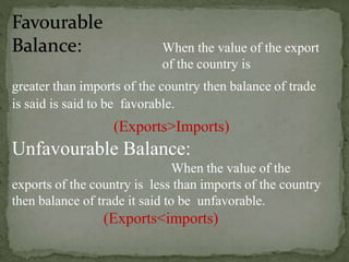 When the value of the export
of the country is
greater than imports of the country then balance of trade
is said is said to be favorable.
(Exports>Imports)
Unfavourable Balance:
When the value of the
exports of the country is less than imports of the country
then balance of trade it said to be unfavorable.
(Exports<imports)
 