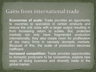  Economies of scale: Trade provides an opportunity
to countries to specialize in certain products and
reduce the unit costs with a larger output resulting in
from increasing return to scales. But, protected
markets not only have fragmented production
internationally, they also create room for proliferation
of too many firms in narrowly domestic markets.
Because of this, the scale of production becomes
inefficient.
 Increased competition: Trade provides opportunities
to domestic producers to be competitive, explore new
ways of doing business and diversify trade in the
global market.
 