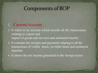 1. CurrentAccount
 It refers to an account which records all the transactions
relating to export and
import of goods and services and unilateral transfer
 It contains the receipts and payments relating to all the
transactions of visible items, invisible items and unilateral
transfers
 It shows the net income generated in the foreign sector
 