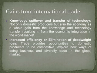 
 Knowledge spillover and transfer of technology:
Not only domestic producers but also the economy as
a whole gain from the knowledge and technology
transfer resulting in from the economic integration in
the world market.
Increased efficiency or Elimination of deadweight
loss: Trade provides opportunities to domestic
producers to be competitive, explore new ways of
doing business and diversify trade in the global
market.
 