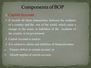 2. CapitalAccount
 It records all those transactions, between the residents
of a country and the rest of the world, which cause a
change in the assets or liabilities of the residents of
the country or its government
 Capital Account is used to:
 It is related to claims and liabilities of financial nature
a. Finance deficit in current account; or
b. Absorb surplus of current account.
 