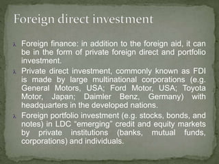  Foreign finance: in addition to the foreign aid, it can
be in the form of private foreign direct and portfolio
investment.
 Private direct investment, commonly known as FDI
is made by large multinational corporations (e.g.
General Motors, USA; Ford Motor, USA; Toyota
Motor, Japan; Daimler Benz, Germany) with
headquarters in the developed nations.
 Foreign portfolio investment (e.g. stocks, bonds, and
notes) in LDC “emerging” credit and equity markets
by private institutions (banks, mutual funds,
corporations) and individuals.
 