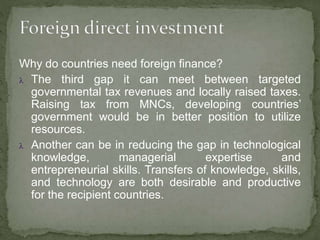 Why do countries need foreign finance?
 The third gap it can meet between targeted
governmental tax revenues and locally raised taxes.
Raising tax from MNCs, developing countries’
government would be in better position to utilize
resources.
 Another can be in reducing the gap in technological
knowledge, managerial expertise and
entrepreneurial skills. Transfers of knowledge, skills,
and technology are both desirable and productive
for the recipient countries.
 