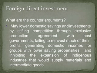 What are the counter arguments?
 May lower domestic savings andinvestments
by stifling competition through
production agreement with
exclusive
host
governments, failing to reinvest much of their
groups with lower saving propensities,
profits, generating domestic incomes for
and
inhibiting the expansion of indigenous
industries that would supply materials and
intermediate goods.
 