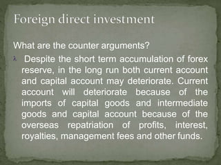What are the counter arguments?
 Despite the short term accumulation of forex
reserve, in the long run both current account
and capital account may deteriorate. Current
account will deteriorate because of the
imports of capital goods and intermediate
goods and capital account because of the
overseas repatriation of profits, interest,
royalties, management fees and other funds.
 