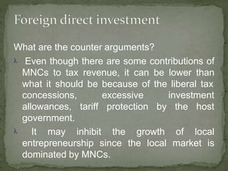 What are the counter arguments?
 Even though there are some contributions of
MNCs to tax revenue, it can be lower than
what it should be because of the liberal tax
tariff
excessive investment
protection by the host
concessions,
allowances,
government.
 It may inhibit the growth of local
entrepreneurship since the local market is
dominated by MNCs.
 