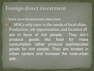  Some more fundamental objections:
  MNCs only cater to the needs of local elites.
Production, job opportunities, and location all
are in favor of rich people.
produce goods like food
They don’t
for mass
consumption rather produce sophisticated
goods for rich people. They are located in
urban centers and increase the rural-urban
gap. .
 