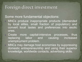 Some more fundamental objections:
 MNCs produce inappropriate products (demanded
by local elites, small fraction of population) and
convert local tastes and preferences into exotic
ones.
 Create more capital-intensive processes, thus
replacing labor and causing increased
unemployment problem.
 MNCs may damage host economies by suppressing
domestic entrepreneurship and using their superior
knowledge, worldwide contacts, advertising skills.
 