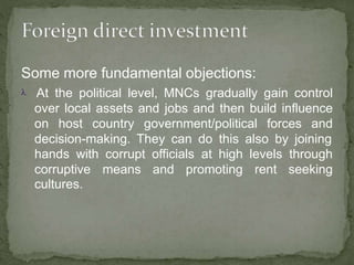 Some more fundamental objections:
 At the political level, MNCs gradually gain control
over local assets and jobs and then build influence
on host country government/political forces and
decision-making. They can do this also by joining
hands with corrupt officials at high levels through
corruptive means and promoting rent seeking
cultures.
 
