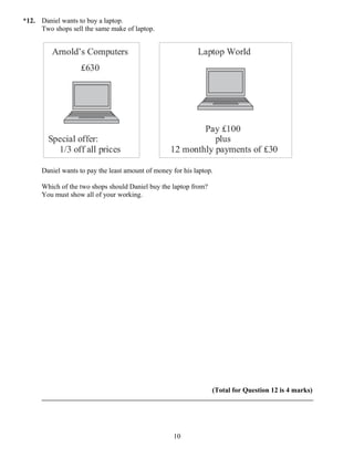 *12. Daniel wants to buy a laptop.
     Two shops sell the same make of laptop.




      Daniel wants to pay the least amount of money for his laptop.

      Which of the two shops should Daniel buy the laptop from?
      You must show all of your working.




                                                                  (Total for Question 12 is 4 marks)




                                                     10
 