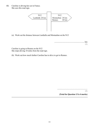 13.   Caroline is driving her car in France.
      She sees this road sign.




      (a) Work out the distance between Lamballe and Montauban on the N12


                                                            .............................................................. km
                                                                                                                           (1)

      Caroline is going to Rennes on the N12
      She stops driving 10 miles from the road sign.

      (b) Work out how much further Caroline has to drive to get to Rennes.




                                                                 ..............................................................
                                                                                                                          (3)
                                                                      (Total for Question 13 is 4 marks)




                                                       11
 