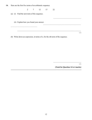 14.   Here are the first five terms of an arithmetic sequence.

                                        2            7            12             17              22

      (a) (i) Find the next term of this sequence.

                                                                                                  ..............................................................

             (ii) Explain how you found your answer.
                                                                 ...................................................................................
      ..........................................................

                   .............................................................................................................................................
                                                                                                                                                            (2)

      (b) Write down an expression, in terms of n, for the nth term of the sequence.




                                                                                                  ..............................................................
                                                                                                                                                           (2)
                                                                                                      (Total for Question 14 is 4 marks)




                                                                                12
 