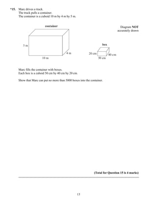 *15. Marc drives a truck.
     The truck pulls a container.
     The container is a cuboid 10 m by 4 m by 5 m.


                                                                                    Diagram NOT
                                                                                  accurately drawn




      Marc fills the container with boxes.
      Each box is a cuboid 50 cm by 40 cm by 20 cm.

      Show that Marc can put no more than 5000 boxes into the container.




                                                                 (Total for Question 15 is 4 marks)




                                                     13
 