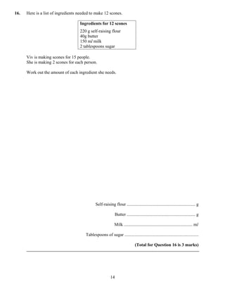 16.   Here is a list of ingredients needed to make 12 scones.

                                    Ingredients for 12 scones
                                    220 g self-raising flour
                                    40g butter
                                    150 ml milk
                                    2 tablespoons sugar

      Viv is making scones for 15 people.
      She is making 2 scones for each person.

      Work out the amount of each ingredient she needs.




                                               Self-raising flour .............................................................. g

                                                                Butter .............................................................. g

                                                              Milk .............................................................. ml

                                        Tablespoons of sugar ...................................................................

                                                                                 (Total for Question 16 is 3 marks)




                                                           14
 