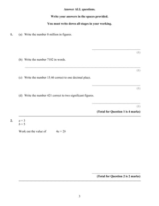Answer ALL questions.

                                          Write your answers in the spaces provided.

                                     You must write down all stages in your working.


1.   (a) Write the number 8 million in figures.



                                                                                              ..............................................................
                                                                                                                                                       (1)

     (b) Write the number 7102 in words.

         ....................................................................................................................................................
                                                                                                                                                        (1)

     (c) Write the number 15.46 correct to one decimal place.

                                                                                              ..............................................................
                                                                                                                                                       (1)

     (d) Write the number 421 correct to two significant figures.

                                                                                              ..............................................................
                                                                                                                                                       (1)
                                                                                                     (Total for Question 1 is 4 marks)

2.   a=3
     b=5

     Work out the value of                      4a + 2b




                                                                                              ..............................................................
                                                                                                    (Total for Question 2 is 2 marks)




                                                                             3
 