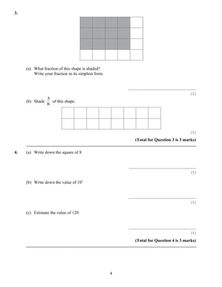 3.




     (a) What fraction of this shape is shaded?
         Write your fraction in its simplest form.


                                                         ..............................................................
                                                                                                                  (2)
                 3
     (b) Shade     of this shape.
                 8




                                                                                                                  (1)
                                                               (Total for Question 3 is 3 marks)

4.   (a) Write down the square of 8


                                                         ..............................................................
                                                                                                                  (1)

     (b) Write down the value of 103


                                                         ..............................................................
                                                                                                                  (1)

     (c) Estimate the value of √20


                                                         ..............................................................
                                                                                                                  (1)
                                                               (Total for Question 4 is 3 marks)




                                                     4
 