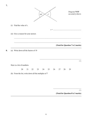 7.




     (i) Find the value of x.

                                                                                         x = ..............................................................

     (ii) Give a reason for your answer.

         ....................................................................................................................................................

         ....................................................................................................................................................
                                                                                                      (Total for Question 7 is 2 marks)

8.   (a) Write down all the factors of 18



                                                                 ............................................................................................
                                                                                                                                                        (2)

     Here is a list of numbers.

                        20          21         22          23          24          25          26          27         28          29

     (b) From the list, write down all the multiples of 7




                                                                                               ..............................................................
                                                                                                                                                        (1)
                                                                                                      (Total for Question 8 is 3 marks)




                                                                              6
 