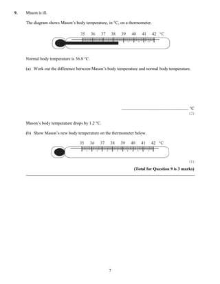 9.   Mason is ill.

     The diagram shows Mason’s body temperature, in °C, on a thermometer.




     Normal body temperature is 36.8 °C.

     (a) Work out the difference between Mason’s body temperature and normal body temperature.




                                                        .............................................................. °C
                                                                                                                       (2)

     Mason’s body temperature drops by 1.2 °C.

     (b) Show Mason’s new body temperature on the thermometer below.




                                                                                                                     (1)
                                                                   (Total for Question 9 is 3 marks)




                                                 7
 