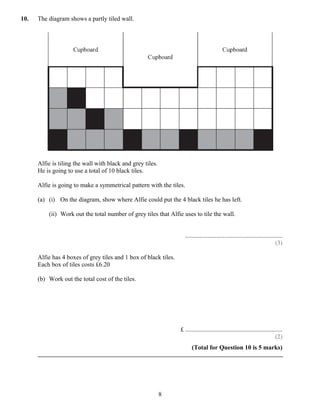 10.   The diagram shows a partly tiled wall.




      Alfie is tiling the wall with black and grey tiles.
      He is going to use a total of 10 black tiles.

      Alfie is going to make a symmetrical pattern with the tiles.

      (a) (i) On the diagram, show where Alfie could put the 4 black tiles he has left.

          (ii) Work out the total number of grey tiles that Alfie uses to tile the wall.


                                                                     ..............................................................
                                                                                                                              (3)

      Alfie has 4 boxes of grey tiles and 1 box of black tiles.
      Each box of tiles costs £6.20

      (b) Work out the total cost of the tiles.




                                                                  £ ..............................................................
                                                                                                                             (2)
                                                                         (Total for Question 10 is 5 marks)




                                                            8
 