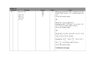 5MB2F_01
  Question             Working   Answer   Mark                           Notes
 16          30 ÷ 12 = 2.5        550      3     M2 for any one of 220 + 220 + 110 or 40 + 40 + 20
                                  100            or 150 + 150 + 75 or 2 + 2 + 1 or 550 or 100 or 375
             220 × 2.5            375            or 5
             40 × 2.5              5             A1 for all 4 correct values
             150 × 2.5
             2 × 2.5                             OR

                                                 M1 for 30 ÷ 12 oe or sight of 2.5
                                                 M1(dep) for 220 × ‘2.5’ or 40 × ‘2.5’ or 150 × ‘2.5’
                                                 or 2 × ‘2.5’ oe or 550 or 100 or 375 or 5
                                                 A1 for all 4 correct values

                                                 OR

                                                 M1 for 220 ÷ 12 or 40 ÷ 12 or 150 ÷ 12 or 2 ÷ 12 or
                                                    1       1            1
                                                 18    or 3   or 12.5 or   seen
                                                    3       3            6
                                                                 1            1
                                                 M1(dep) for ‘18 ’ × 30 or ‘3 ’ × 30 or ‘12.5’ ×
                                                                 3            3
                                                        1
                                                 30 or ‘ ’ × 30 or 550 or 100 or 375 or 5
                                                        6
                                                 A1 for all 4 correct values

                                                 Continued on next page
 