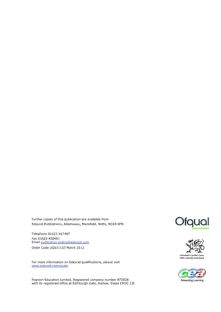 Further copies of this publication are available from
Edexcel Publications, Adamsway, Mansfield, Notts, NG18 4FN


Telephone 01623 467467
Fax 01623 450481
Email publication.orders@edexcel.com
Order Code UG031137 March 2012



For more information on Edexcel qualifications, please visit
www.edexcel.com/quals



Pearson Education Limited. Registered company number 872828
with its registered office at Edinburgh Gate, Harlow, Essex CM20 2JE
 