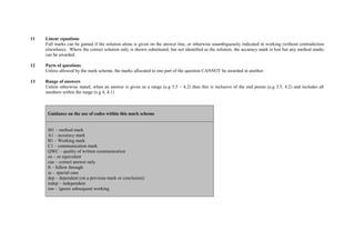 11   Linear equations
     Full marks can be gained if the solution alone is given on the answer line, or otherwise unambiguously indicated in working (without contradiction
     elsewhere). Where the correct solution only is shown substituted, but not identified as the solution, the accuracy mark is lost but any method marks
     can be awarded.

12   Parts of questions
     Unless allowed by the mark scheme, the marks allocated to one part of the question CANNOT be awarded in another.

13   Range of answers
     Unless otherwise stated, when an answer is given as a range (e.g 3.5 – 4.2) then this is inclusive of the end points (e.g 3.5, 4.2) and includes all
     numbers within the range (e.g 4, 4.1)



      Guidance on the use of codes within this mark scheme


      M1 – method mark
      A1 – accuracy mark
      B1 – Working mark
      C1 – communication mark
      QWC – quality of written communication
      oe – or equivalent
      cao – correct answer only
      ft – follow through
      sc – special case
      dep – dependent (on a previous mark or conclusion)
      indep – independent
      isw – ignore subsequent working
 