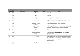 5MB2F_01
 Question     Working        Answer           Mark                           Notes
 5    (a)                      5g              1     B1 or g5

      (b)                       4m             1     B1 or m4

      (c)                      20ef            1     B1 or equivalent simplified form

 6    (i)                  8.8 to 9.2 cm       3     B1 for answer in the range 8.8 to 9.2 cm inclusive

      (ii)               Midpoint within             B1 for midpoint shown within guidelines
                           guidelines
      (iii)               Perpendicular              B1 for perpendicular drawn anywhere on the line PQ
                            (overlay)                so that the angle is between 88 and 92 degrees

 7    (i)                        64            2     B1 cao

      (ii)              Vertically opposite          B1 for ‘vertically opposite angles’ or ‘vertically
                              angles                 opposite angles’

 8    (a)                 1, 2, 3, 6, 9, 18    2     B2 for all 6 factors and no extra ones, ignore repeats
                                                     [B1 for 4 correct factors in a list containing no more
                                                     than 6 numbers or all 6 correct factors with one extra
                                                     incorrect factor]

      (b)                     21, 28           1     B1 cao
 