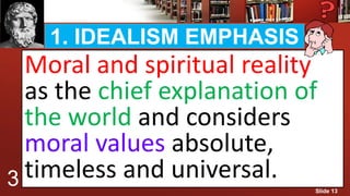 1. IDEALISM EMPHASIS
Moral and spiritual reality
as the chief explanation of
the world and considers
moral values absolute,
timeless and universal.3 Slide 13
 