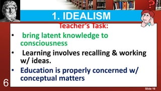 1. IDEALISM
Teacher’s Task:
• bring latent knowledge to
consciousness
• Learning involves recalling & working
w/ ideas.
• Education is properly concerned w/
conceptual matters
6 Slide 16
 