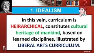 1. IDEALISM
In this vein, curriculum is
HEIRARCHICAL, constitutes cultural
heritage of mankind, based on
learned disciplines, illustrated by
LIBERAL ARTS CURRICULUM.
8 Slide 18
 