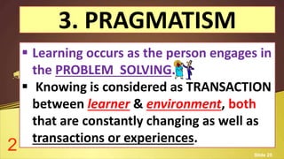 3. PRAGMATISM
 Learning occurs as the person engages in
the PROBLEM SOLVING.
 Knowing is considered as TRANSACTION
between learner & environment, both
that are constantly changing as well as
transactions or experiences.
2 Slide 25
 