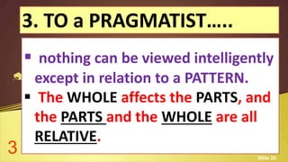 3. TO a PRAGMATIST…..
 nothing can be viewed intelligently
except in relation to a PATTERN.
 The WHOLE affects the PARTS, and
the PARTS and the WHOLE are all
RELATIVE.
3 Slide 26
 